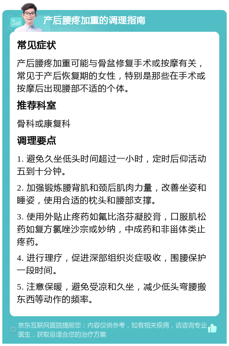 产后腰疼加重的调理指南 常见症状 产后腰疼加重可能与骨盆修复手术或按摩有关，常见于产后恢复期的女性，特别是那些在手术或按摩后出现腰部不适的个体。 推荐科室 骨科或康复科 调理要点 1. 避免久坐低头时间超过一小时，定时后仰活动五到十分钟。 2. 加强锻炼腰背肌和颈后肌肉力量，改善坐姿和睡姿，使用合适的枕头和腰部支撑。 3. 使用外贴止疼药如氟比洛芬凝胶膏，口服肌松药如复方氯唑沙宗或妙纳，中成药和非甾体类止疼药。 4. 进行理疗，促进深部组织炎症吸收，围腰保护一段时间。 5. 注意保暖，避免受凉和久坐，减少低头弯腰搬东西等动作的频率。