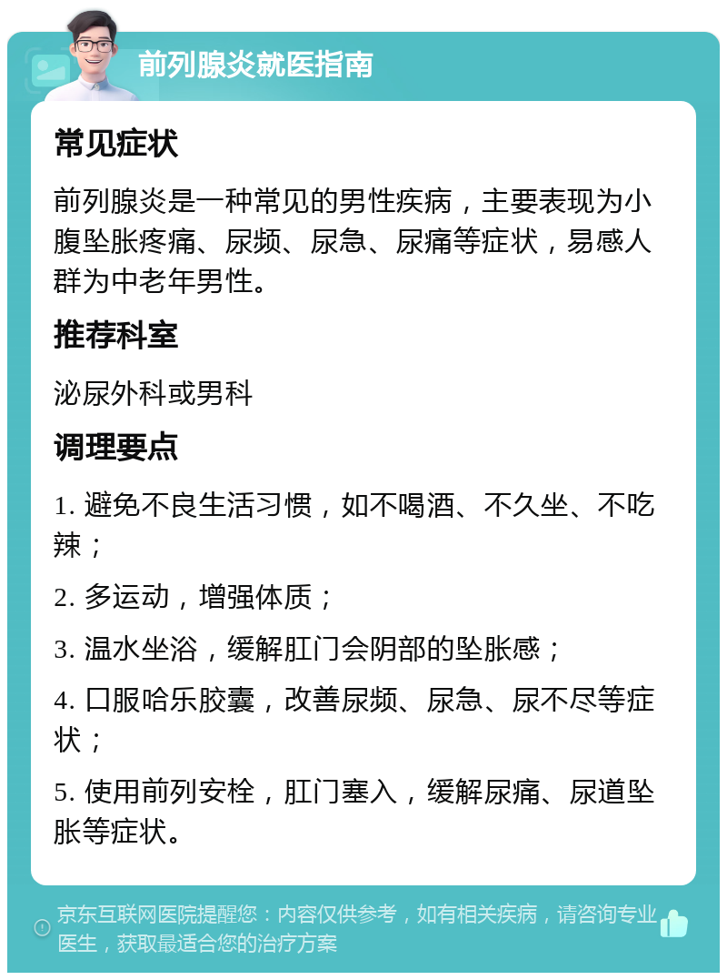 前列腺炎就医指南 常见症状 前列腺炎是一种常见的男性疾病，主要表现为小腹坠胀疼痛、尿频、尿急、尿痛等症状，易感人群为中老年男性。 推荐科室 泌尿外科或男科 调理要点 1. 避免不良生活习惯，如不喝酒、不久坐、不吃辣； 2. 多运动，增强体质； 3. 温水坐浴，缓解肛门会阴部的坠胀感； 4. 口服哈乐胶囊，改善尿频、尿急、尿不尽等症状； 5. 使用前列安栓，肛门塞入，缓解尿痛、尿道坠胀等症状。