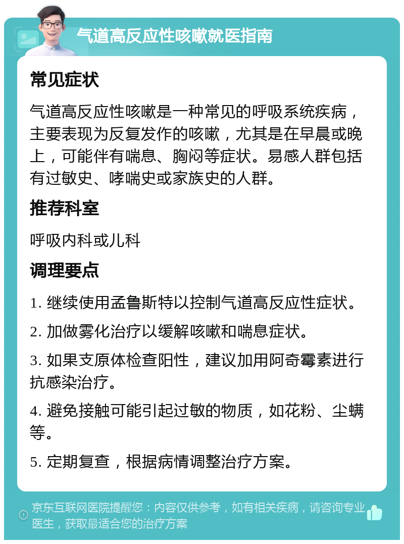 气道高反应性咳嗽就医指南 常见症状 气道高反应性咳嗽是一种常见的呼吸系统疾病，主要表现为反复发作的咳嗽，尤其是在早晨或晚上，可能伴有喘息、胸闷等症状。易感人群包括有过敏史、哮喘史或家族史的人群。 推荐科室 呼吸内科或儿科 调理要点 1. 继续使用孟鲁斯特以控制气道高反应性症状。 2. 加做雾化治疗以缓解咳嗽和喘息症状。 3. 如果支原体检查阳性，建议加用阿奇霉素进行抗感染治疗。 4. 避免接触可能引起过敏的物质，如花粉、尘螨等。 5. 定期复查，根据病情调整治疗方案。