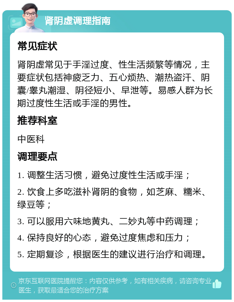 肾阴虚调理指南 常见症状 肾阴虚常见于手淫过度、性生活频繁等情况，主要症状包括神疲乏力、五心烦热、潮热盗汗、阴囊/睾丸潮湿、阴径短小、早泄等。易感人群为长期过度性生活或手淫的男性。 推荐科室 中医科 调理要点 1. 调整生活习惯，避免过度性生活或手淫； 2. 饮食上多吃滋补肾阴的食物，如芝麻、糯米、绿豆等； 3. 可以服用六味地黄丸、二妙丸等中药调理； 4. 保持良好的心态，避免过度焦虑和压力； 5. 定期复诊，根据医生的建议进行治疗和调理。