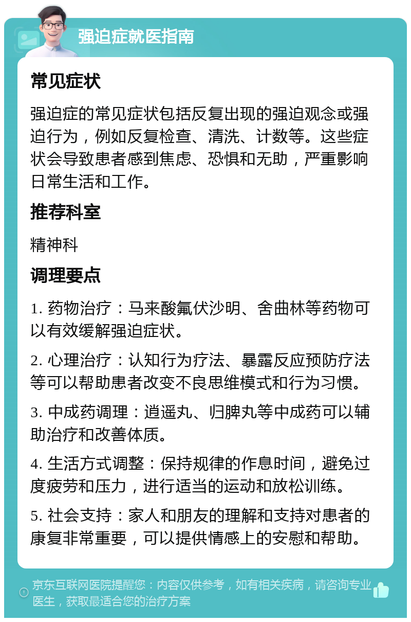 强迫症就医指南 常见症状 强迫症的常见症状包括反复出现的强迫观念或强迫行为，例如反复检查、清洗、计数等。这些症状会导致患者感到焦虑、恐惧和无助，严重影响日常生活和工作。 推荐科室 精神科 调理要点 1. 药物治疗：马来酸氟伏沙明、舍曲林等药物可以有效缓解强迫症状。 2. 心理治疗：认知行为疗法、暴露反应预防疗法等可以帮助患者改变不良思维模式和行为习惯。 3. 中成药调理：逍遥丸、归脾丸等中成药可以辅助治疗和改善体质。 4. 生活方式调整：保持规律的作息时间，避免过度疲劳和压力，进行适当的运动和放松训练。 5. 社会支持：家人和朋友的理解和支持对患者的康复非常重要，可以提供情感上的安慰和帮助。