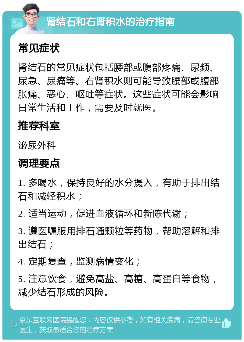 肾结石和右肾积水的治疗指南 常见症状 肾结石的常见症状包括腰部或腹部疼痛、尿频、尿急、尿痛等。右肾积水则可能导致腰部或腹部胀痛、恶心、呕吐等症状。这些症状可能会影响日常生活和工作，需要及时就医。 推荐科室 泌尿外科 调理要点 1. 多喝水，保持良好的水分摄入，有助于排出结石和减轻积水； 2. 适当运动，促进血液循环和新陈代谢； 3. 遵医嘱服用排石通颗粒等药物，帮助溶解和排出结石； 4. 定期复查，监测病情变化； 5. 注意饮食，避免高盐、高糖、高蛋白等食物，减少结石形成的风险。