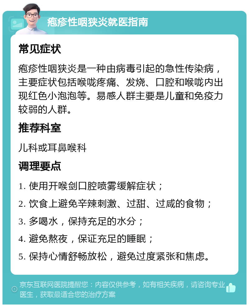 疱疹性咽狭炎就医指南 常见症状 疱疹性咽狭炎是一种由病毒引起的急性传染病，主要症状包括喉咙疼痛、发烧、口腔和喉咙内出现红色小泡泡等。易感人群主要是儿童和免疫力较弱的人群。 推荐科室 儿科或耳鼻喉科 调理要点 1. 使用开喉剑口腔喷雾缓解症状； 2. 饮食上避免辛辣刺激、过甜、过咸的食物； 3. 多喝水，保持充足的水分； 4. 避免熬夜，保证充足的睡眠； 5. 保持心情舒畅放松，避免过度紧张和焦虑。