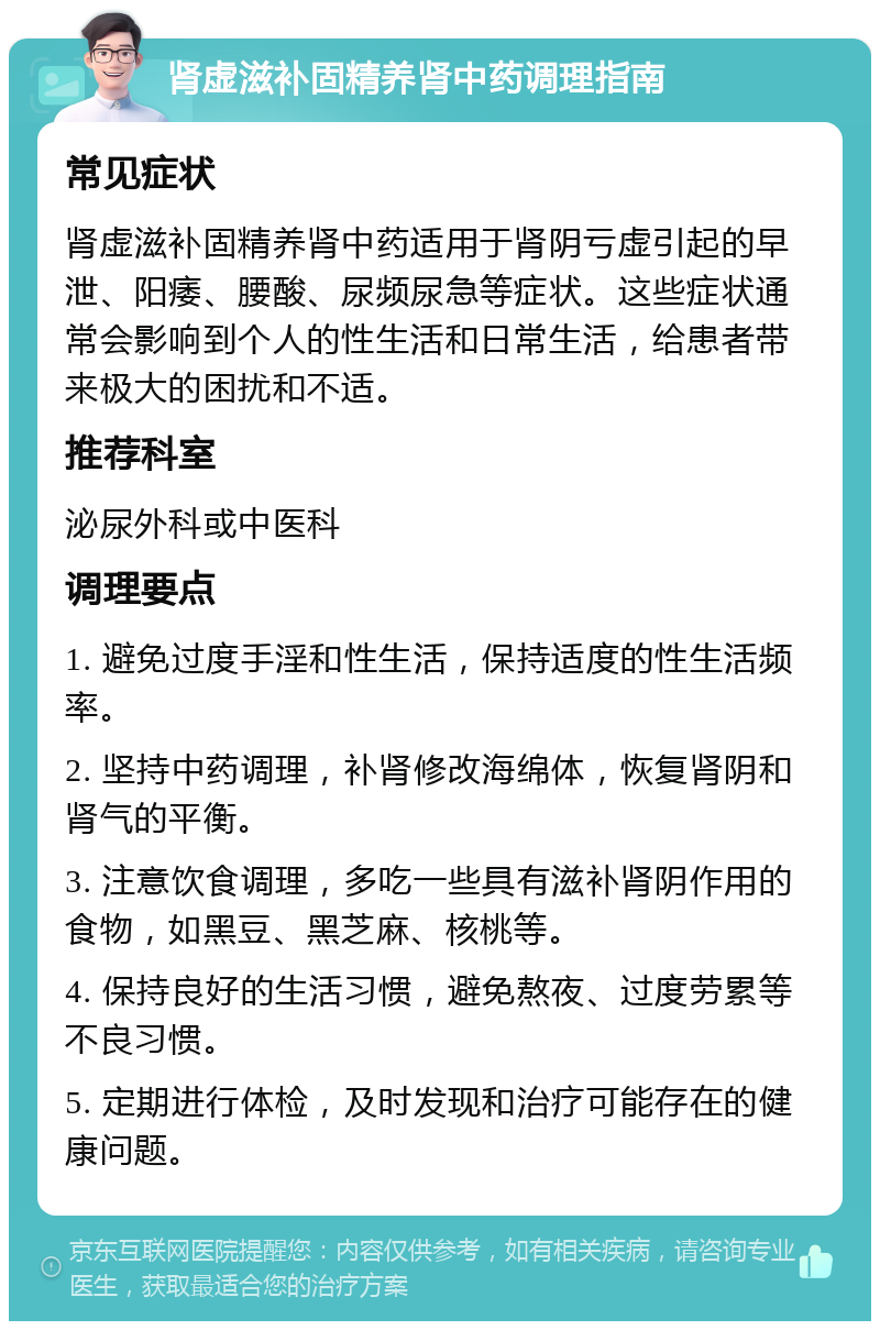 肾虚滋补固精养肾中药调理指南 常见症状 肾虚滋补固精养肾中药适用于肾阴亏虚引起的早泄、阳痿、腰酸、尿频尿急等症状。这些症状通常会影响到个人的性生活和日常生活，给患者带来极大的困扰和不适。 推荐科室 泌尿外科或中医科 调理要点 1. 避免过度手淫和性生活，保持适度的性生活频率。 2. 坚持中药调理，补肾修改海绵体，恢复肾阴和肾气的平衡。 3. 注意饮食调理，多吃一些具有滋补肾阴作用的食物，如黑豆、黑芝麻、核桃等。 4. 保持良好的生活习惯，避免熬夜、过度劳累等不良习惯。 5. 定期进行体检，及时发现和治疗可能存在的健康问题。