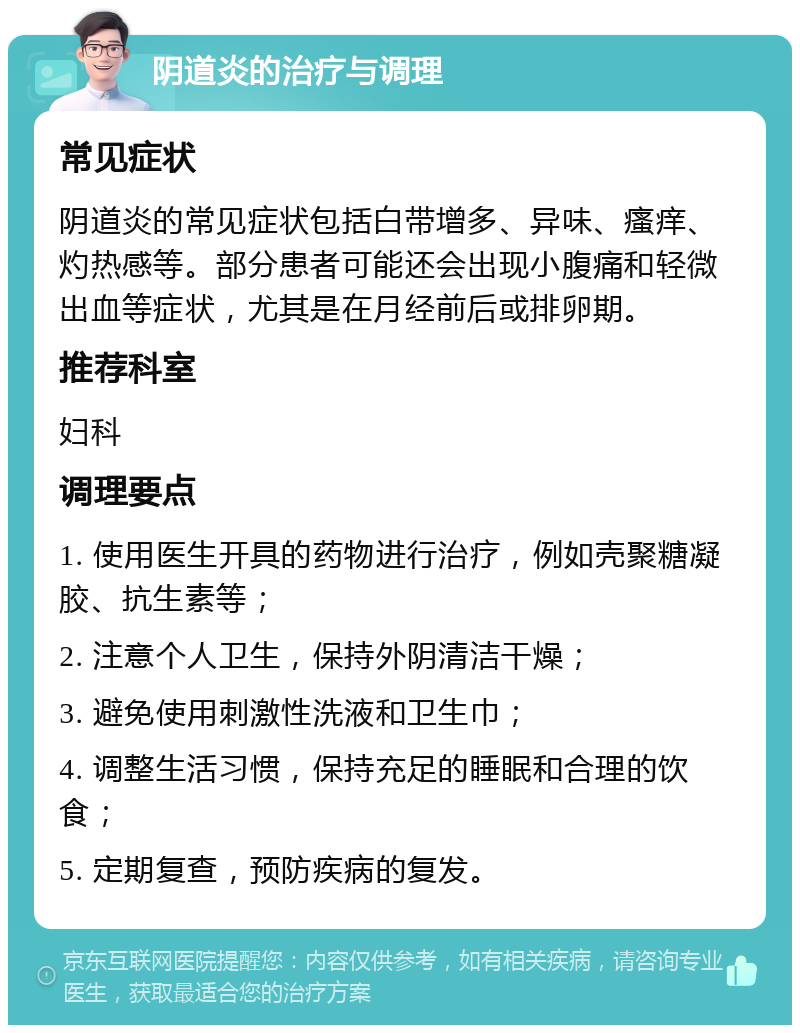 阴道炎的治疗与调理 常见症状 阴道炎的常见症状包括白带增多、异味、瘙痒、灼热感等。部分患者可能还会出现小腹痛和轻微出血等症状，尤其是在月经前后或排卵期。 推荐科室 妇科 调理要点 1. 使用医生开具的药物进行治疗，例如壳聚糖凝胶、抗生素等； 2. 注意个人卫生，保持外阴清洁干燥； 3. 避免使用刺激性洗液和卫生巾； 4. 调整生活习惯，保持充足的睡眠和合理的饮食； 5. 定期复查，预防疾病的复发。