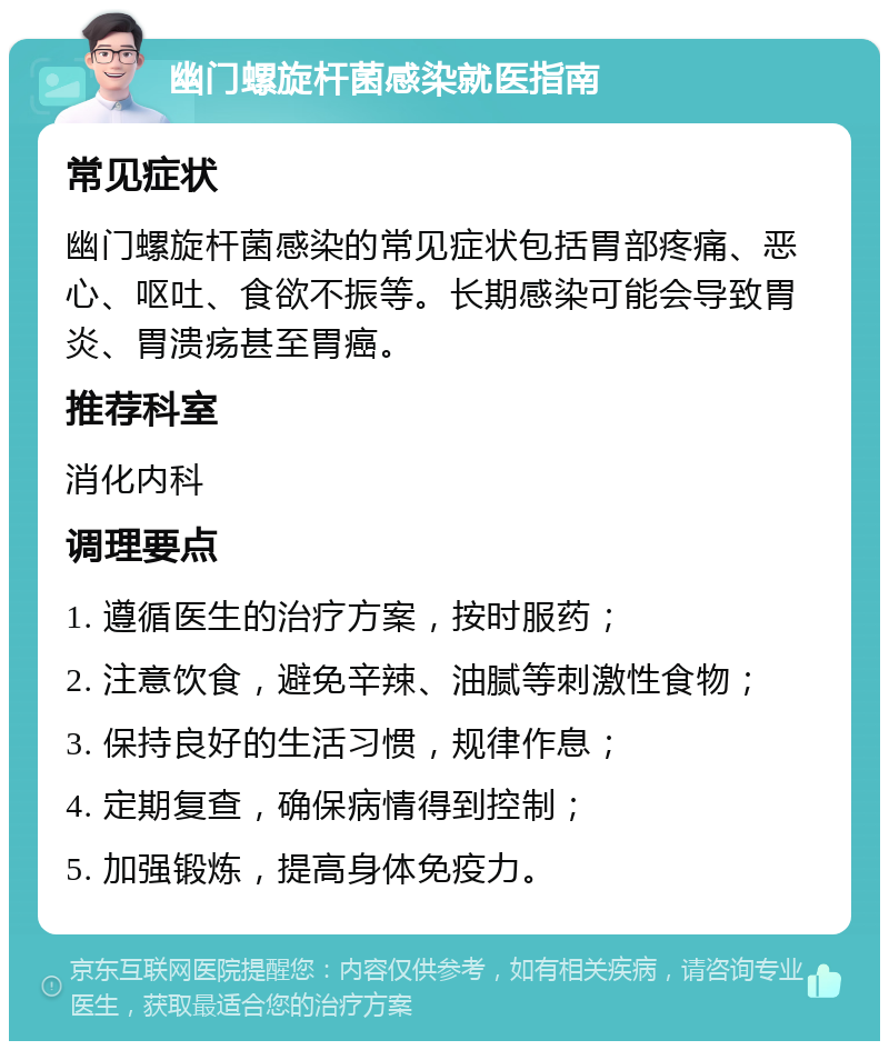 幽门螺旋杆菌感染就医指南 常见症状 幽门螺旋杆菌感染的常见症状包括胃部疼痛、恶心、呕吐、食欲不振等。长期感染可能会导致胃炎、胃溃疡甚至胃癌。 推荐科室 消化内科 调理要点 1. 遵循医生的治疗方案，按时服药； 2. 注意饮食，避免辛辣、油腻等刺激性食物； 3. 保持良好的生活习惯，规律作息； 4. 定期复查，确保病情得到控制； 5. 加强锻炼，提高身体免疫力。