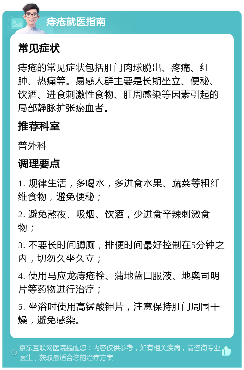 痔疮就医指南 常见症状 痔疮的常见症状包括肛门肉球脱出、疼痛、红肿、热痛等。易感人群主要是长期坐立、便秘、饮酒、进食刺激性食物、肛周感染等因素引起的局部静脉扩张瘀血者。 推荐科室 普外科 调理要点 1. 规律生活，多喝水，多进食水果、蔬菜等粗纤维食物，避免便秘； 2. 避免熬夜、吸烟、饮酒，少进食辛辣刺激食物； 3. 不要长时间蹲厕，排便时间最好控制在5分钟之内，切勿久坐久立； 4. 使用马应龙痔疮栓、蒲地蓝口服液、地奥司明片等药物进行治疗； 5. 坐浴时使用高锰酸钾片，注意保持肛门周围干燥，避免感染。