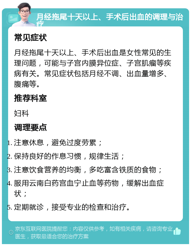 月经拖尾十天以上、手术后出血的调理与治疗 常见症状 月经拖尾十天以上、手术后出血是女性常见的生理问题，可能与子宫内膜异位症、子宫肌瘤等疾病有关。常见症状包括月经不调、出血量增多、腹痛等。 推荐科室 妇科 调理要点 注意休息，避免过度劳累； 保持良好的作息习惯，规律生活； 注意饮食营养的均衡，多吃富含铁质的食物； 服用云南白药宫血宁止血等药物，缓解出血症状； 定期就诊，接受专业的检查和治疗。