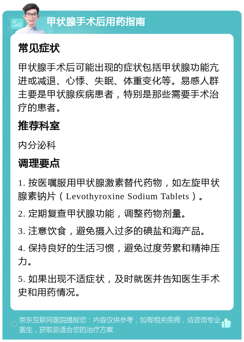 甲状腺手术后用药指南 常见症状 甲状腺手术后可能出现的症状包括甲状腺功能亢进或减退、心悸、失眠、体重变化等。易感人群主要是甲状腺疾病患者，特别是那些需要手术治疗的患者。 推荐科室 内分泌科 调理要点 1. 按医嘱服用甲状腺激素替代药物，如左旋甲状腺素钠片（Levothyroxine Sodium Tablets）。 2. 定期复查甲状腺功能，调整药物剂量。 3. 注意饮食，避免摄入过多的碘盐和海产品。 4. 保持良好的生活习惯，避免过度劳累和精神压力。 5. 如果出现不适症状，及时就医并告知医生手术史和用药情况。