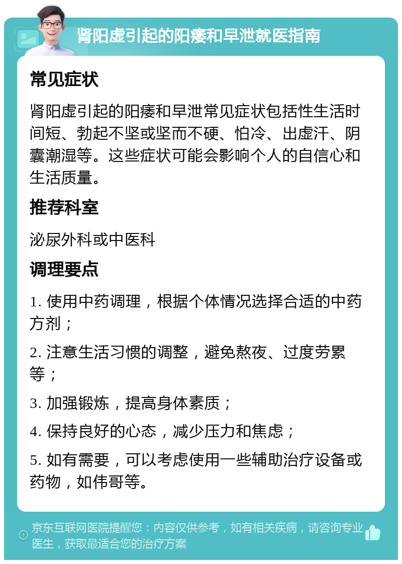 肾阳虚引起的阳痿和早泄就医指南 常见症状 肾阳虚引起的阳痿和早泄常见症状包括性生活时间短、勃起不坚或坚而不硬、怕冷、出虚汗、阴囊潮湿等。这些症状可能会影响个人的自信心和生活质量。 推荐科室 泌尿外科或中医科 调理要点 1. 使用中药调理，根据个体情况选择合适的中药方剂； 2. 注意生活习惯的调整，避免熬夜、过度劳累等； 3. 加强锻炼，提高身体素质； 4. 保持良好的心态，减少压力和焦虑； 5. 如有需要，可以考虑使用一些辅助治疗设备或药物，如伟哥等。