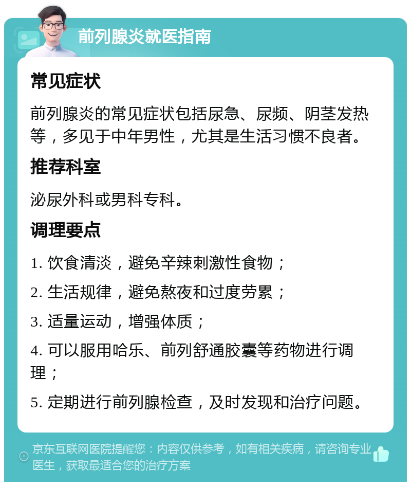 前列腺炎就医指南 常见症状 前列腺炎的常见症状包括尿急、尿频、阴茎发热等，多见于中年男性，尤其是生活习惯不良者。 推荐科室 泌尿外科或男科专科。 调理要点 1. 饮食清淡，避免辛辣刺激性食物； 2. 生活规律，避免熬夜和过度劳累； 3. 适量运动，增强体质； 4. 可以服用哈乐、前列舒通胶囊等药物进行调理； 5. 定期进行前列腺检查，及时发现和治疗问题。