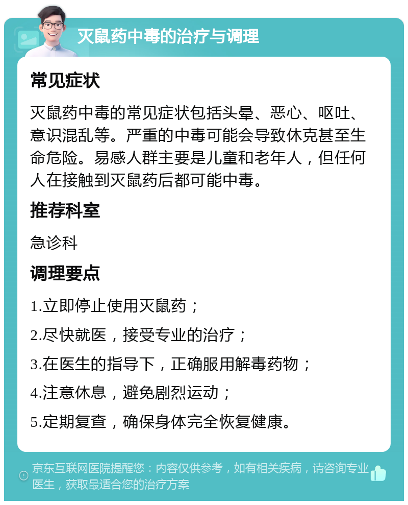 灭鼠药中毒的治疗与调理 常见症状 灭鼠药中毒的常见症状包括头晕、恶心、呕吐、意识混乱等。严重的中毒可能会导致休克甚至生命危险。易感人群主要是儿童和老年人，但任何人在接触到灭鼠药后都可能中毒。 推荐科室 急诊科 调理要点 1.立即停止使用灭鼠药； 2.尽快就医，接受专业的治疗； 3.在医生的指导下，正确服用解毒药物； 4.注意休息，避免剧烈运动； 5.定期复查，确保身体完全恢复健康。