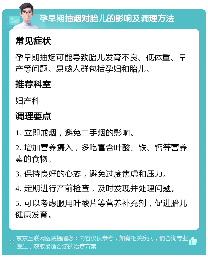 孕早期抽烟对胎儿的影响及调理方法 常见症状 孕早期抽烟可能导致胎儿发育不良、低体重、早产等问题。易感人群包括孕妇和胎儿。 推荐科室 妇产科 调理要点 1. 立即戒烟，避免二手烟的影响。 2. 增加营养摄入，多吃富含叶酸、铁、钙等营养素的食物。 3. 保持良好的心态，避免过度焦虑和压力。 4. 定期进行产前检查，及时发现并处理问题。 5. 可以考虑服用叶酸片等营养补充剂，促进胎儿健康发育。