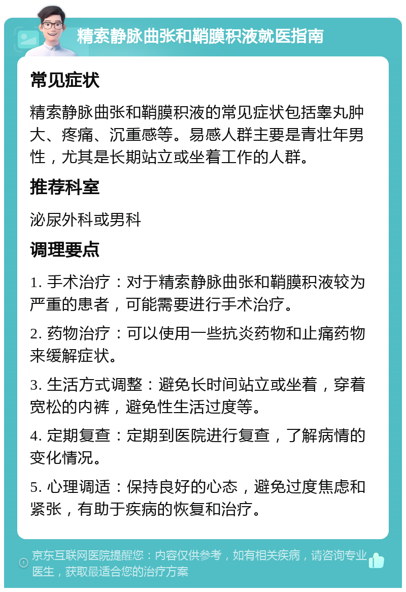 精索静脉曲张和鞘膜积液就医指南 常见症状 精索静脉曲张和鞘膜积液的常见症状包括睾丸肿大、疼痛、沉重感等。易感人群主要是青壮年男性，尤其是长期站立或坐着工作的人群。 推荐科室 泌尿外科或男科 调理要点 1. 手术治疗：对于精索静脉曲张和鞘膜积液较为严重的患者，可能需要进行手术治疗。 2. 药物治疗：可以使用一些抗炎药物和止痛药物来缓解症状。 3. 生活方式调整：避免长时间站立或坐着，穿着宽松的内裤，避免性生活过度等。 4. 定期复查：定期到医院进行复查，了解病情的变化情况。 5. 心理调适：保持良好的心态，避免过度焦虑和紧张，有助于疾病的恢复和治疗。