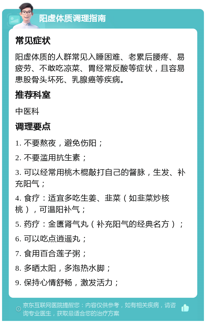 阳虚体质调理指南 常见症状 阳虚体质的人群常见入睡困难、老累后腰疼、易疲劳、不敢吃凉菜、胃经常反酸等症状，且容易患股骨头坏死、乳腺癌等疾病。 推荐科室 中医科 调理要点 1. 不要熬夜，避免伤阳； 2. 不要滥用抗生素； 3. 可以经常用桃木棍敲打自己的督脉，生发、补充阳气； 4. 食疗：适宜多吃生姜、韭菜（如韭菜炒核桃），可温阳补气； 5. 药疗：金匮肾气丸（补充阳气的经典名方）； 6. 可以吃点逍遥丸； 7. 食用百合莲子粥； 8. 多晒太阳，多泡热水脚； 9. 保持心情舒畅，激发活力；