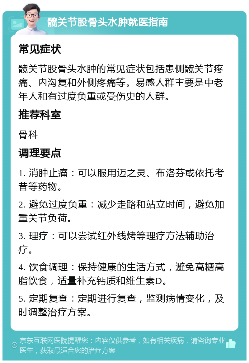 髋关节股骨头水肿就医指南 常见症状 髋关节股骨头水肿的常见症状包括患侧髋关节疼痛、内沟复和外侧疼痛等。易感人群主要是中老年人和有过度负重或受伤史的人群。 推荐科室 骨科 调理要点 1. 消肿止痛：可以服用迈之灵、布洛芬或依托考昔等药物。 2. 避免过度负重：减少走路和站立时间，避免加重关节负荷。 3. 理疗：可以尝试红外线烤等理疗方法辅助治疗。 4. 饮食调理：保持健康的生活方式，避免高糖高脂饮食，适量补充钙质和维生素D。 5. 定期复查：定期进行复查，监测病情变化，及时调整治疗方案。