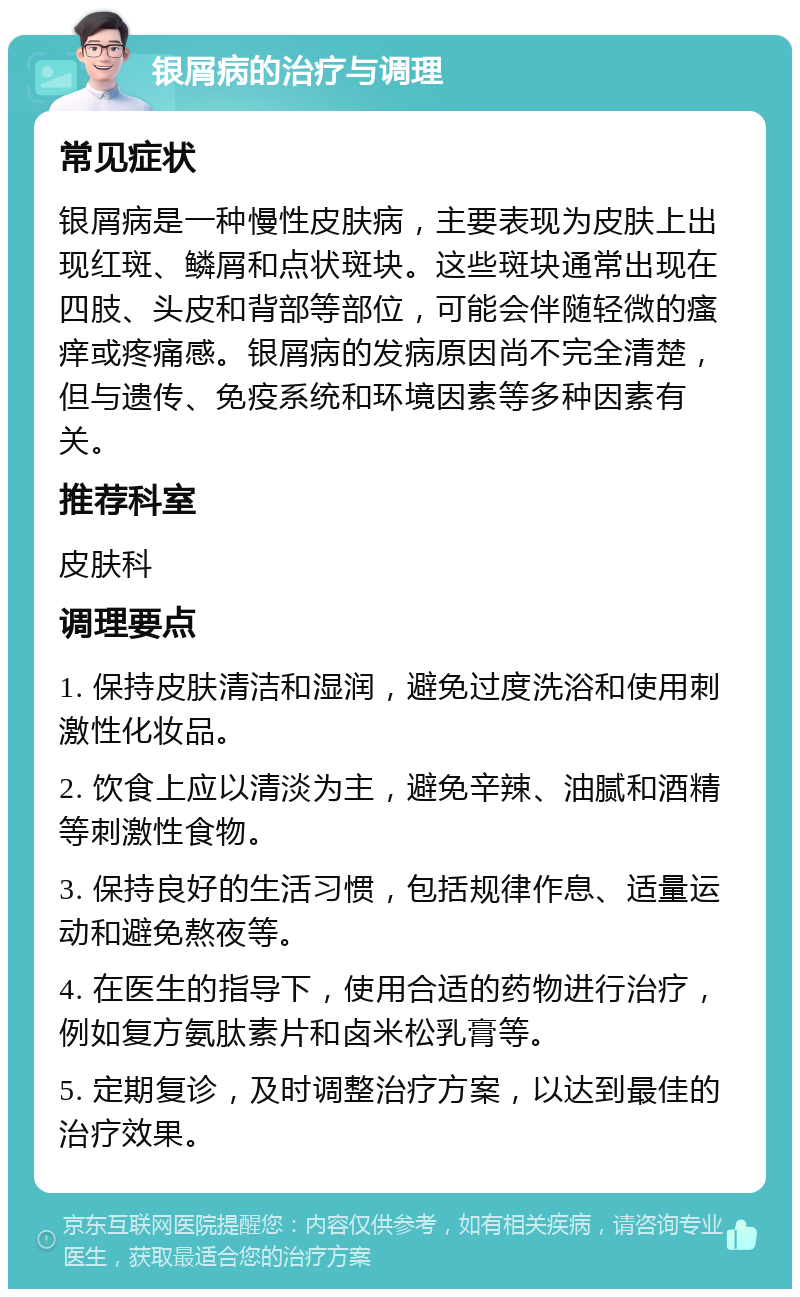 银屑病的治疗与调理 常见症状 银屑病是一种慢性皮肤病，主要表现为皮肤上出现红斑、鳞屑和点状斑块。这些斑块通常出现在四肢、头皮和背部等部位，可能会伴随轻微的瘙痒或疼痛感。银屑病的发病原因尚不完全清楚，但与遗传、免疫系统和环境因素等多种因素有关。 推荐科室 皮肤科 调理要点 1. 保持皮肤清洁和湿润，避免过度洗浴和使用刺激性化妆品。 2. 饮食上应以清淡为主，避免辛辣、油腻和酒精等刺激性食物。 3. 保持良好的生活习惯，包括规律作息、适量运动和避免熬夜等。 4. 在医生的指导下，使用合适的药物进行治疗，例如复方氨肽素片和卤米松乳膏等。 5. 定期复诊，及时调整治疗方案，以达到最佳的治疗效果。