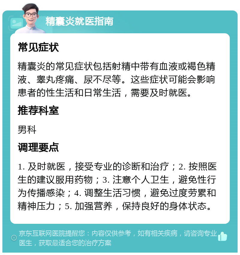 精囊炎就医指南 常见症状 精囊炎的常见症状包括射精中带有血液或褐色精液、睾丸疼痛、尿不尽等。这些症状可能会影响患者的性生活和日常生活，需要及时就医。 推荐科室 男科 调理要点 1. 及时就医，接受专业的诊断和治疗；2. 按照医生的建议服用药物；3. 注意个人卫生，避免性行为传播感染；4. 调整生活习惯，避免过度劳累和精神压力；5. 加强营养，保持良好的身体状态。