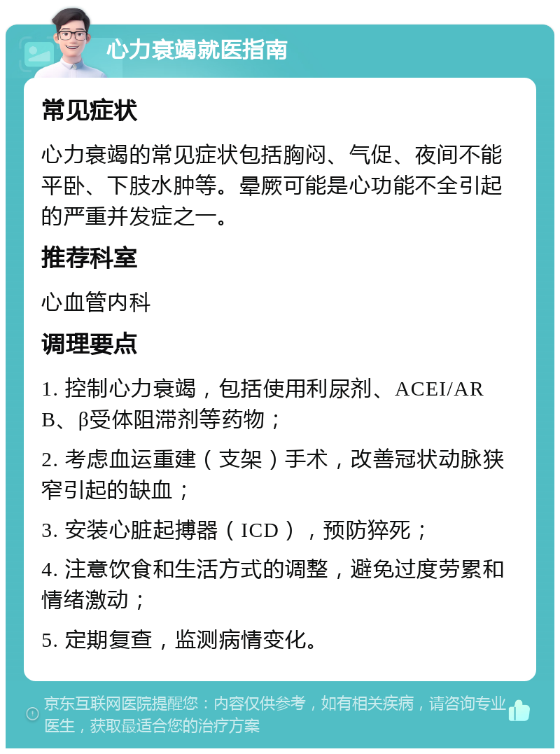 心力衰竭就医指南 常见症状 心力衰竭的常见症状包括胸闷、气促、夜间不能平卧、下肢水肿等。晕厥可能是心功能不全引起的严重并发症之一。 推荐科室 心血管内科 调理要点 1. 控制心力衰竭，包括使用利尿剂、ACEI/ARB、β受体阻滞剂等药物； 2. 考虑血运重建（支架）手术，改善冠状动脉狭窄引起的缺血； 3. 安装心脏起搏器（ICD），预防猝死； 4. 注意饮食和生活方式的调整，避免过度劳累和情绪激动； 5. 定期复查，监测病情变化。