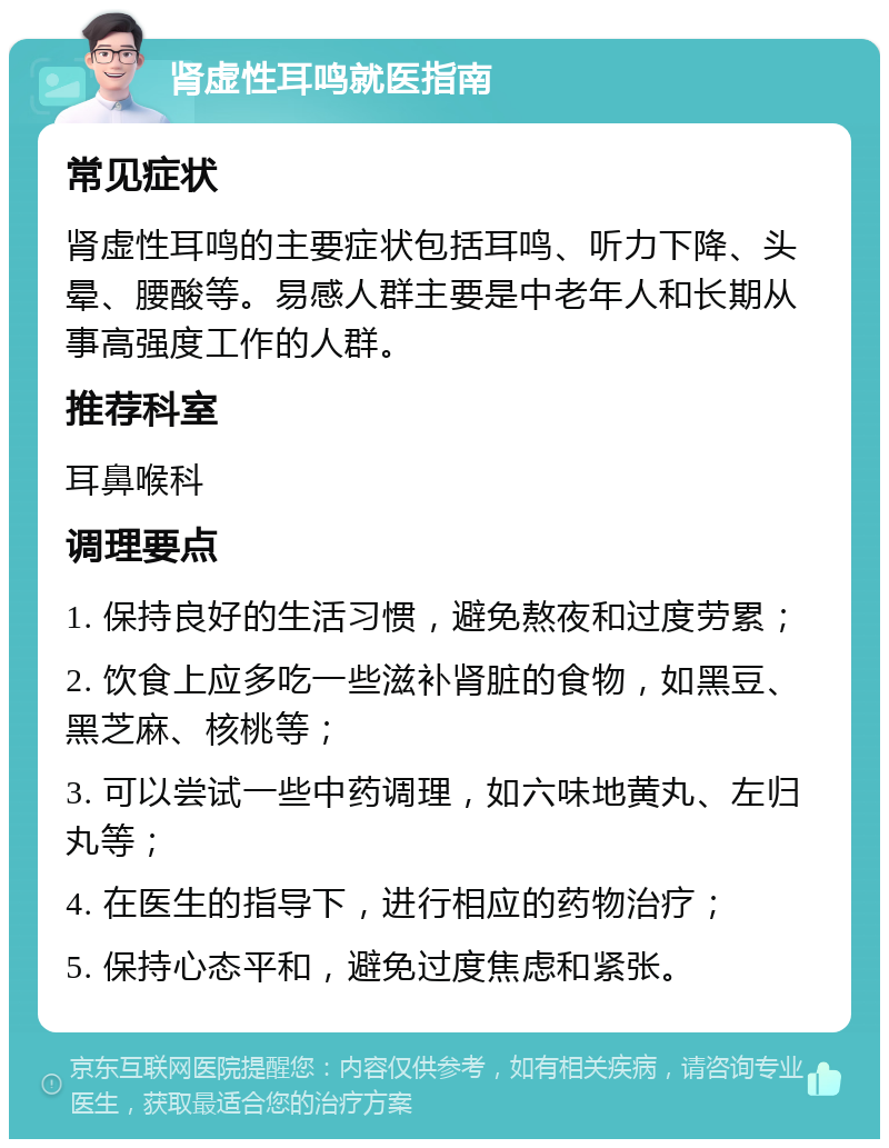 肾虚性耳鸣就医指南 常见症状 肾虚性耳鸣的主要症状包括耳鸣、听力下降、头晕、腰酸等。易感人群主要是中老年人和长期从事高强度工作的人群。 推荐科室 耳鼻喉科 调理要点 1. 保持良好的生活习惯，避免熬夜和过度劳累； 2. 饮食上应多吃一些滋补肾脏的食物，如黑豆、黑芝麻、核桃等； 3. 可以尝试一些中药调理，如六味地黄丸、左归丸等； 4. 在医生的指导下，进行相应的药物治疗； 5. 保持心态平和，避免过度焦虑和紧张。