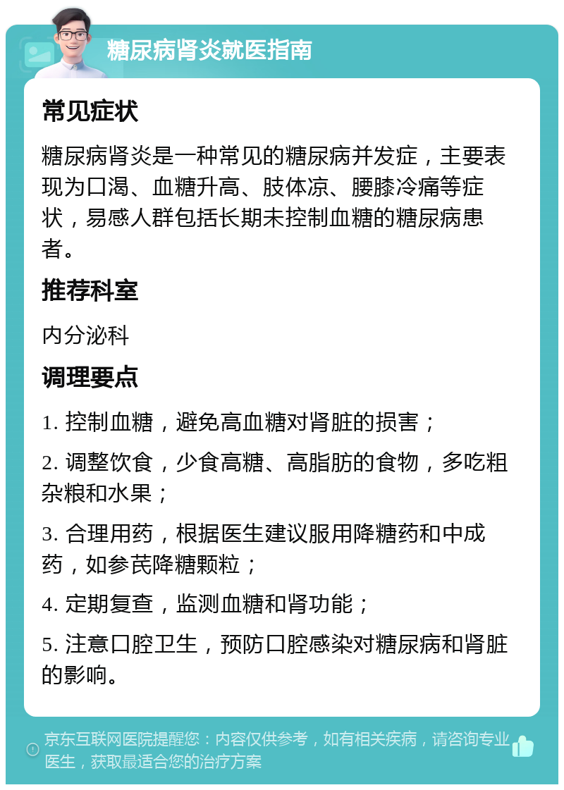 糖尿病肾炎就医指南 常见症状 糖尿病肾炎是一种常见的糖尿病并发症，主要表现为口渴、血糖升高、肢体凉、腰膝冷痛等症状，易感人群包括长期未控制血糖的糖尿病患者。 推荐科室 内分泌科 调理要点 1. 控制血糖，避免高血糖对肾脏的损害； 2. 调整饮食，少食高糖、高脂肪的食物，多吃粗杂粮和水果； 3. 合理用药，根据医生建议服用降糖药和中成药，如参芪降糖颗粒； 4. 定期复查，监测血糖和肾功能； 5. 注意口腔卫生，预防口腔感染对糖尿病和肾脏的影响。