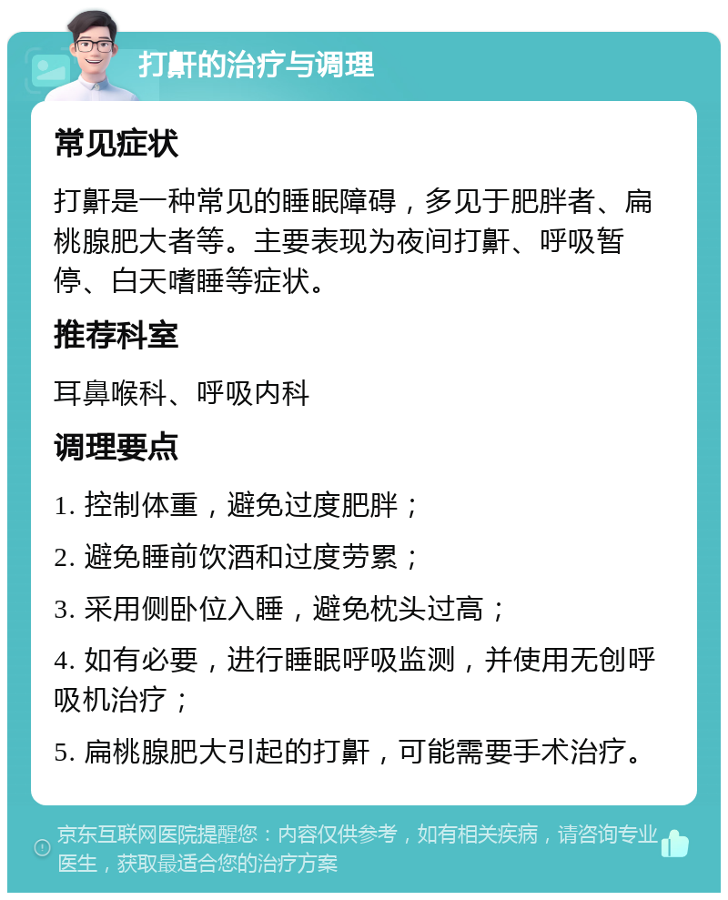 打鼾的治疗与调理 常见症状 打鼾是一种常见的睡眠障碍，多见于肥胖者、扁桃腺肥大者等。主要表现为夜间打鼾、呼吸暂停、白天嗜睡等症状。 推荐科室 耳鼻喉科、呼吸内科 调理要点 1. 控制体重，避免过度肥胖； 2. 避免睡前饮酒和过度劳累； 3. 采用侧卧位入睡，避免枕头过高； 4. 如有必要，进行睡眠呼吸监测，并使用无创呼吸机治疗； 5. 扁桃腺肥大引起的打鼾，可能需要手术治疗。