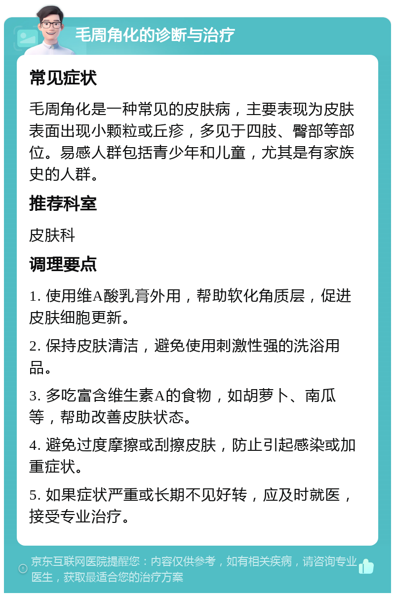 毛周角化的诊断与治疗 常见症状 毛周角化是一种常见的皮肤病，主要表现为皮肤表面出现小颗粒或丘疹，多见于四肢、臀部等部位。易感人群包括青少年和儿童，尤其是有家族史的人群。 推荐科室 皮肤科 调理要点 1. 使用维A酸乳膏外用，帮助软化角质层，促进皮肤细胞更新。 2. 保持皮肤清洁，避免使用刺激性强的洗浴用品。 3. 多吃富含维生素A的食物，如胡萝卜、南瓜等，帮助改善皮肤状态。 4. 避免过度摩擦或刮擦皮肤，防止引起感染或加重症状。 5. 如果症状严重或长期不见好转，应及时就医，接受专业治疗。