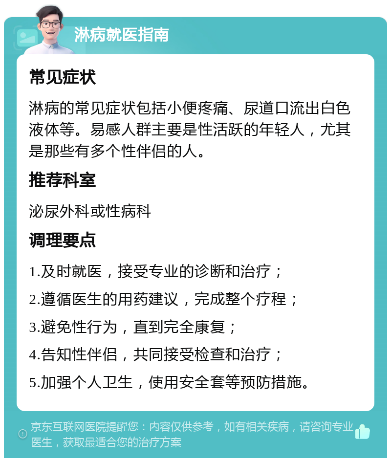 淋病就医指南 常见症状 淋病的常见症状包括小便疼痛、尿道口流出白色液体等。易感人群主要是性活跃的年轻人，尤其是那些有多个性伴侣的人。 推荐科室 泌尿外科或性病科 调理要点 1.及时就医，接受专业的诊断和治疗； 2.遵循医生的用药建议，完成整个疗程； 3.避免性行为，直到完全康复； 4.告知性伴侣，共同接受检查和治疗； 5.加强个人卫生，使用安全套等预防措施。