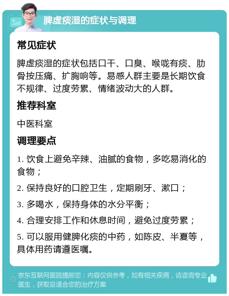 脾虚痰湿的症状与调理 常见症状 脾虚痰湿的症状包括口干、口臭、喉咙有痰、肋骨按压痛、扩胸响等。易感人群主要是长期饮食不规律、过度劳累、情绪波动大的人群。 推荐科室 中医科室 调理要点 1. 饮食上避免辛辣、油腻的食物，多吃易消化的食物； 2. 保持良好的口腔卫生，定期刷牙、漱口； 3. 多喝水，保持身体的水分平衡； 4. 合理安排工作和休息时间，避免过度劳累； 5. 可以服用健脾化痰的中药，如陈皮、半夏等，具体用药请遵医嘱。