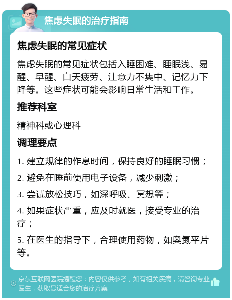 焦虑失眠的治疗指南 焦虑失眠的常见症状 焦虑失眠的常见症状包括入睡困难、睡眠浅、易醒、早醒、白天疲劳、注意力不集中、记忆力下降等。这些症状可能会影响日常生活和工作。 推荐科室 精神科或心理科 调理要点 1. 建立规律的作息时间，保持良好的睡眠习惯； 2. 避免在睡前使用电子设备，减少刺激； 3. 尝试放松技巧，如深呼吸、冥想等； 4. 如果症状严重，应及时就医，接受专业的治疗； 5. 在医生的指导下，合理使用药物，如奥氮平片等。