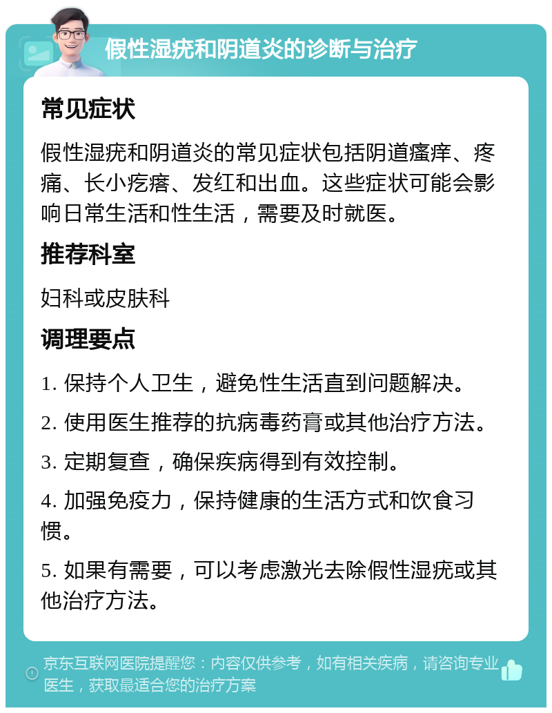 假性湿疣和阴道炎的诊断与治疗 常见症状 假性湿疣和阴道炎的常见症状包括阴道瘙痒、疼痛、长小疙瘩、发红和出血。这些症状可能会影响日常生活和性生活，需要及时就医。 推荐科室 妇科或皮肤科 调理要点 1. 保持个人卫生，避免性生活直到问题解决。 2. 使用医生推荐的抗病毒药膏或其他治疗方法。 3. 定期复查，确保疾病得到有效控制。 4. 加强免疫力，保持健康的生活方式和饮食习惯。 5. 如果有需要，可以考虑激光去除假性湿疣或其他治疗方法。