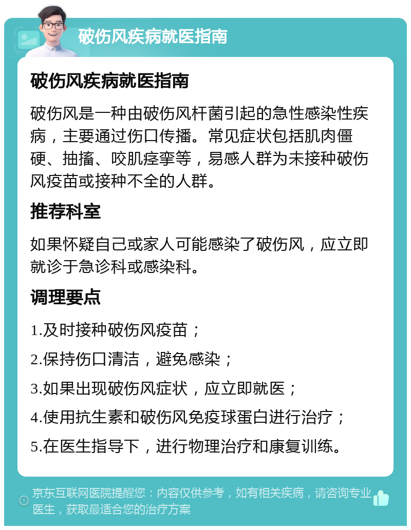 破伤风疾病就医指南 破伤风疾病就医指南 破伤风是一种由破伤风杆菌引起的急性感染性疾病，主要通过伤口传播。常见症状包括肌肉僵硬、抽搐、咬肌痉挛等，易感人群为未接种破伤风疫苗或接种不全的人群。 推荐科室 如果怀疑自己或家人可能感染了破伤风，应立即就诊于急诊科或感染科。 调理要点 1.及时接种破伤风疫苗； 2.保持伤口清洁，避免感染； 3.如果出现破伤风症状，应立即就医； 4.使用抗生素和破伤风免疫球蛋白进行治疗； 5.在医生指导下，进行物理治疗和康复训练。