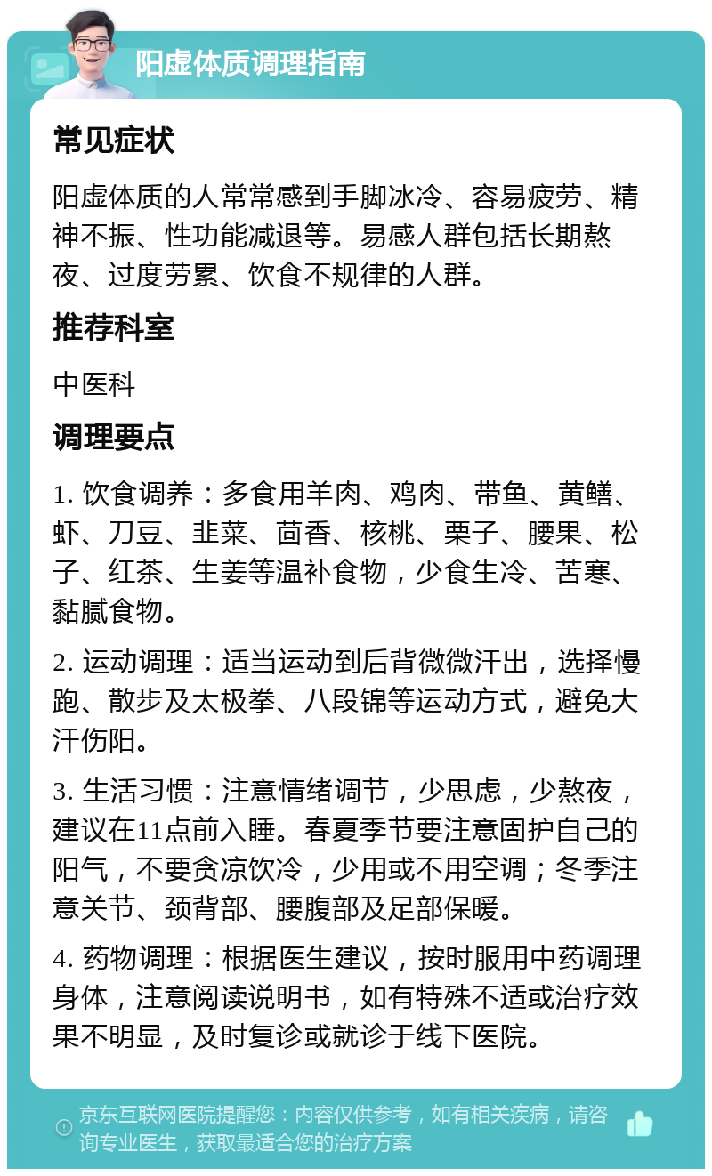 阳虚体质调理指南 常见症状 阳虚体质的人常常感到手脚冰冷、容易疲劳、精神不振、性功能减退等。易感人群包括长期熬夜、过度劳累、饮食不规律的人群。 推荐科室 中医科 调理要点 1. 饮食调养：多食用羊肉、鸡肉、带鱼、黄鳝、虾、刀豆、韭菜、茴香、核桃、栗子、腰果、松子、红茶、生姜等温补食物，少食生冷、苦寒、黏腻食物。 2. 运动调理：适当运动到后背微微汗出，选择慢跑、散步及太极拳、八段锦等运动方式，避免大汗伤阳。 3. 生活习惯：注意情绪调节，少思虑，少熬夜，建议在11点前入睡。春夏季节要注意固护自己的阳气，不要贪凉饮冷，少用或不用空调；冬季注意关节、颈背部、腰腹部及足部保暖。 4. 药物调理：根据医生建议，按时服用中药调理身体，注意阅读说明书，如有特殊不适或治疗效果不明显，及时复诊或就诊于线下医院。