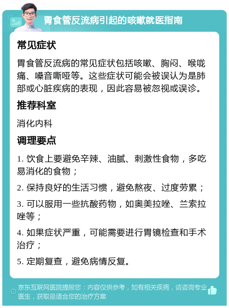 胃食管反流病引起的咳嗽就医指南 常见症状 胃食管反流病的常见症状包括咳嗽、胸闷、喉咙痛、嗓音嘶哑等。这些症状可能会被误认为是肺部或心脏疾病的表现，因此容易被忽视或误诊。 推荐科室 消化内科 调理要点 1. 饮食上要避免辛辣、油腻、刺激性食物，多吃易消化的食物； 2. 保持良好的生活习惯，避免熬夜、过度劳累； 3. 可以服用一些抗酸药物，如奥美拉唑、兰索拉唑等； 4. 如果症状严重，可能需要进行胃镜检查和手术治疗； 5. 定期复查，避免病情反复。