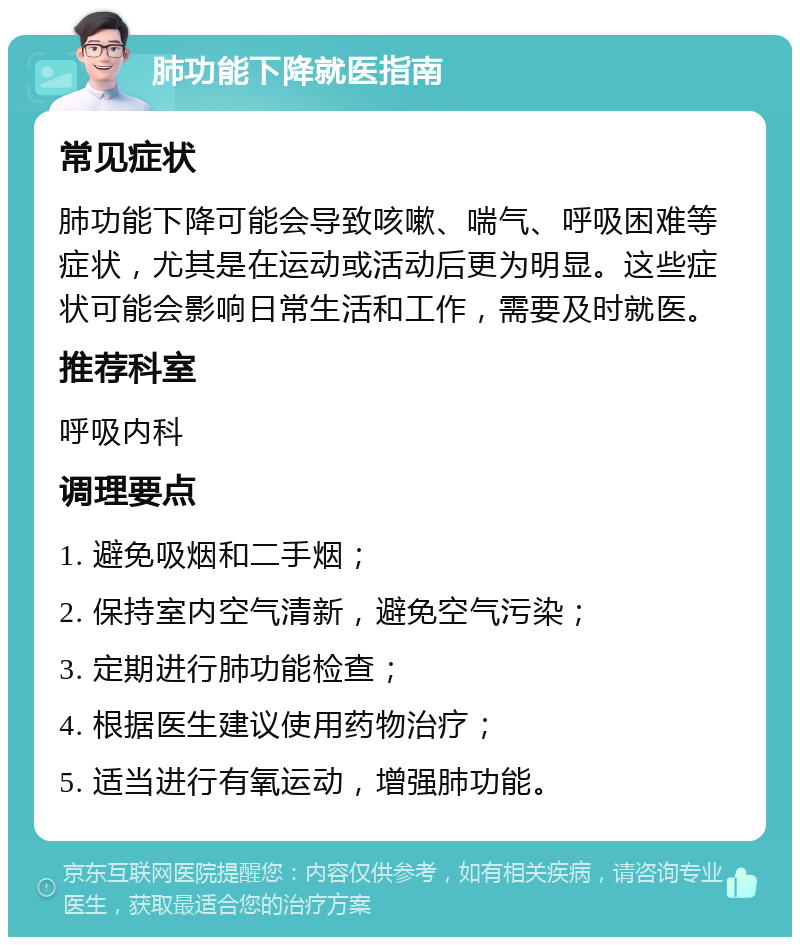 肺功能下降就医指南 常见症状 肺功能下降可能会导致咳嗽、喘气、呼吸困难等症状，尤其是在运动或活动后更为明显。这些症状可能会影响日常生活和工作，需要及时就医。 推荐科室 呼吸内科 调理要点 1. 避免吸烟和二手烟； 2. 保持室内空气清新，避免空气污染； 3. 定期进行肺功能检查； 4. 根据医生建议使用药物治疗； 5. 适当进行有氧运动，增强肺功能。