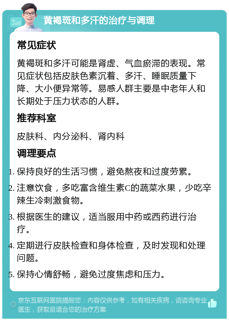 黄褐斑和多汗的治疗与调理 常见症状 黄褐斑和多汗可能是肾虚、气血瘀滞的表现。常见症状包括皮肤色素沉着、多汗、睡眠质量下降、大小便异常等。易感人群主要是中老年人和长期处于压力状态的人群。 推荐科室 皮肤科、内分泌科、肾内科 调理要点 保持良好的生活习惯，避免熬夜和过度劳累。 注意饮食，多吃富含维生素C的蔬菜水果，少吃辛辣生冷刺激食物。 根据医生的建议，适当服用中药或西药进行治疗。 定期进行皮肤检查和身体检查，及时发现和处理问题。 保持心情舒畅，避免过度焦虑和压力。