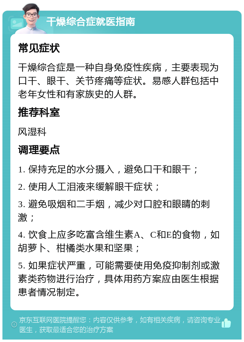 干燥综合症就医指南 常见症状 干燥综合症是一种自身免疫性疾病，主要表现为口干、眼干、关节疼痛等症状。易感人群包括中老年女性和有家族史的人群。 推荐科室 风湿科 调理要点 1. 保持充足的水分摄入，避免口干和眼干； 2. 使用人工泪液来缓解眼干症状； 3. 避免吸烟和二手烟，减少对口腔和眼睛的刺激； 4. 饮食上应多吃富含维生素A、C和E的食物，如胡萝卜、柑橘类水果和坚果； 5. 如果症状严重，可能需要使用免疫抑制剂或激素类药物进行治疗，具体用药方案应由医生根据患者情况制定。