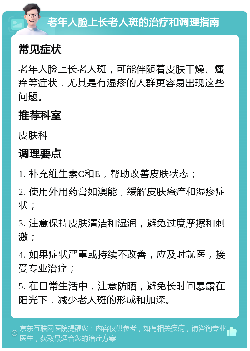 老年人脸上长老人斑的治疗和调理指南 常见症状 老年人脸上长老人斑，可能伴随着皮肤干燥、瘙痒等症状，尤其是有湿疹的人群更容易出现这些问题。 推荐科室 皮肤科 调理要点 1. 补充维生素C和E，帮助改善皮肤状态； 2. 使用外用药膏如澳能，缓解皮肤瘙痒和湿疹症状； 3. 注意保持皮肤清洁和湿润，避免过度摩擦和刺激； 4. 如果症状严重或持续不改善，应及时就医，接受专业治疗； 5. 在日常生活中，注意防晒，避免长时间暴露在阳光下，减少老人斑的形成和加深。