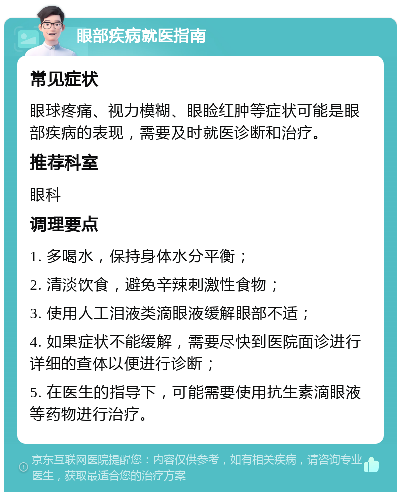 眼部疾病就医指南 常见症状 眼球疼痛、视力模糊、眼睑红肿等症状可能是眼部疾病的表现，需要及时就医诊断和治疗。 推荐科室 眼科 调理要点 1. 多喝水，保持身体水分平衡； 2. 清淡饮食，避免辛辣刺激性食物； 3. 使用人工泪液类滴眼液缓解眼部不适； 4. 如果症状不能缓解，需要尽快到医院面诊进行详细的查体以便进行诊断； 5. 在医生的指导下，可能需要使用抗生素滴眼液等药物进行治疗。