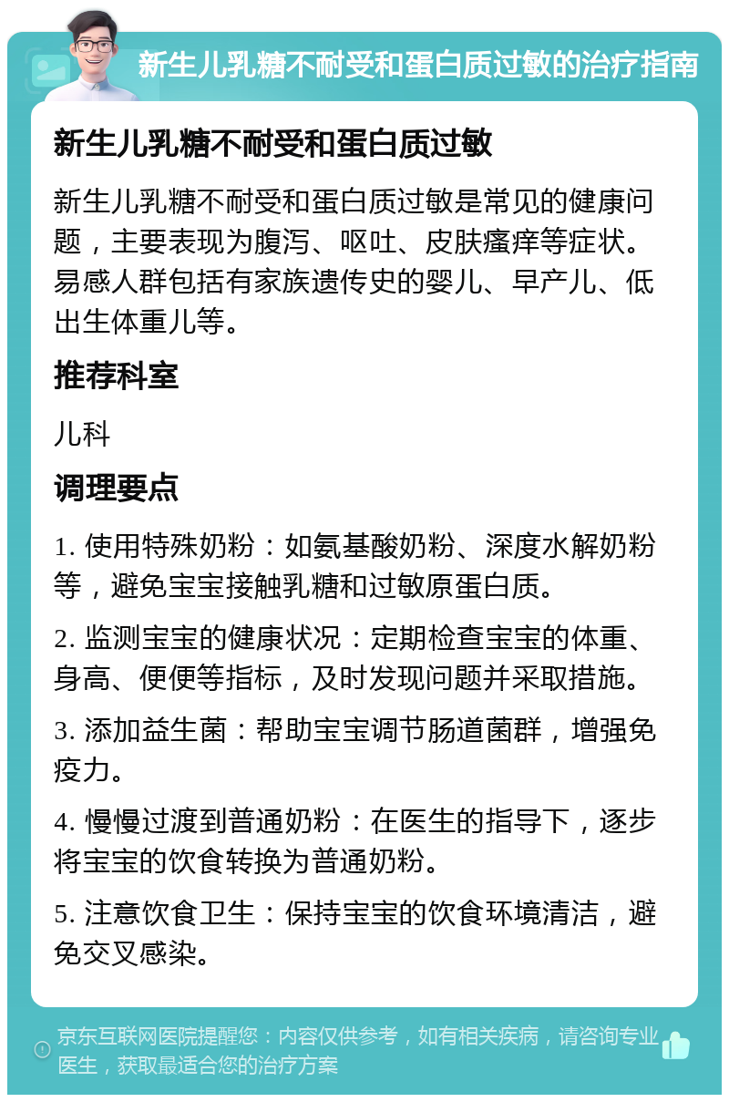 新生儿乳糖不耐受和蛋白质过敏的治疗指南 新生儿乳糖不耐受和蛋白质过敏 新生儿乳糖不耐受和蛋白质过敏是常见的健康问题，主要表现为腹泻、呕吐、皮肤瘙痒等症状。易感人群包括有家族遗传史的婴儿、早产儿、低出生体重儿等。 推荐科室 儿科 调理要点 1. 使用特殊奶粉：如氨基酸奶粉、深度水解奶粉等，避免宝宝接触乳糖和过敏原蛋白质。 2. 监测宝宝的健康状况：定期检查宝宝的体重、身高、便便等指标，及时发现问题并采取措施。 3. 添加益生菌：帮助宝宝调节肠道菌群，增强免疫力。 4. 慢慢过渡到普通奶粉：在医生的指导下，逐步将宝宝的饮食转换为普通奶粉。 5. 注意饮食卫生：保持宝宝的饮食环境清洁，避免交叉感染。