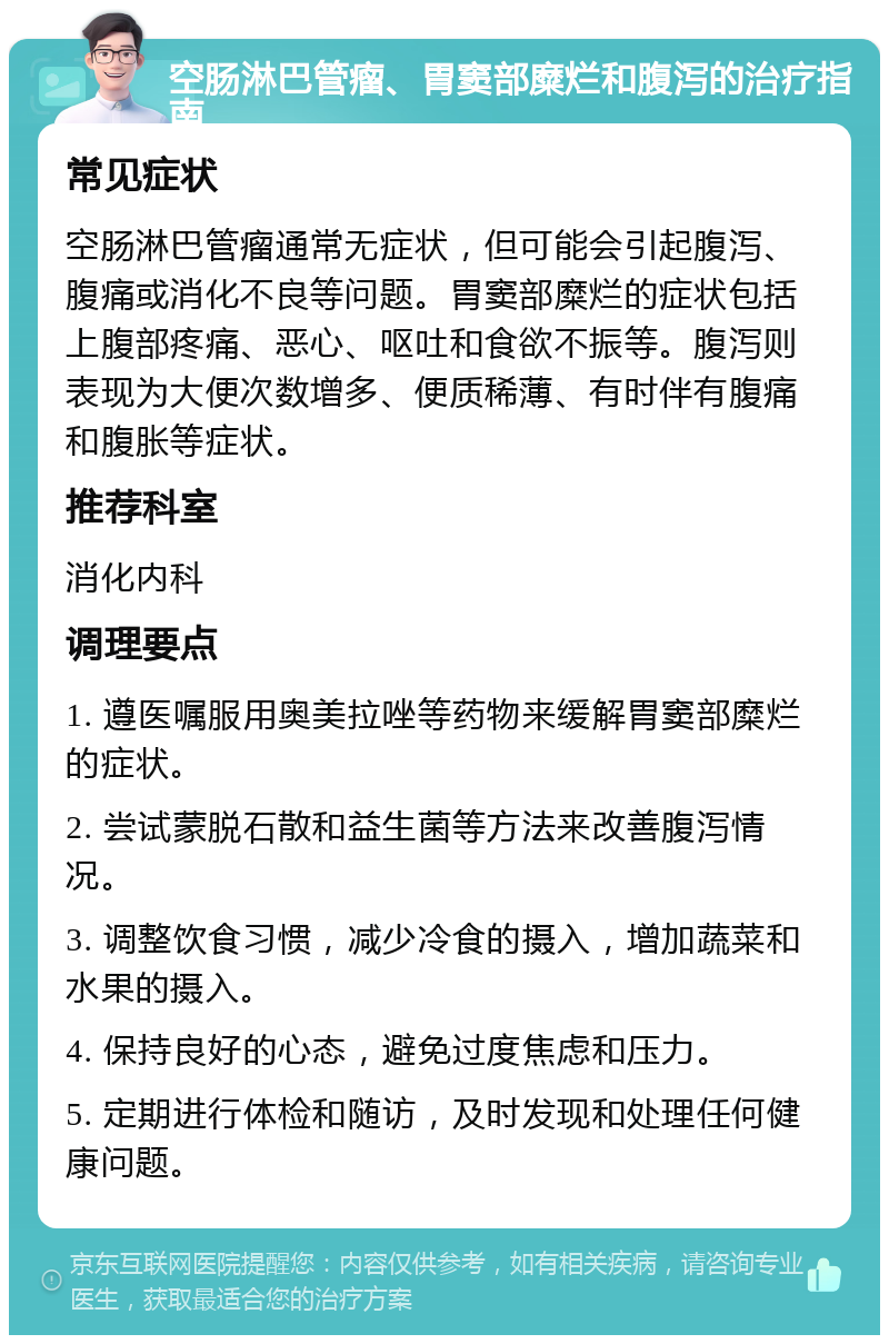 空肠淋巴管瘤、胃窦部糜烂和腹泻的治疗指南 常见症状 空肠淋巴管瘤通常无症状，但可能会引起腹泻、腹痛或消化不良等问题。胃窦部糜烂的症状包括上腹部疼痛、恶心、呕吐和食欲不振等。腹泻则表现为大便次数增多、便质稀薄、有时伴有腹痛和腹胀等症状。 推荐科室 消化内科 调理要点 1. 遵医嘱服用奥美拉唑等药物来缓解胃窦部糜烂的症状。 2. 尝试蒙脱石散和益生菌等方法来改善腹泻情况。 3. 调整饮食习惯，减少冷食的摄入，增加蔬菜和水果的摄入。 4. 保持良好的心态，避免过度焦虑和压力。 5. 定期进行体检和随访，及时发现和处理任何健康问题。