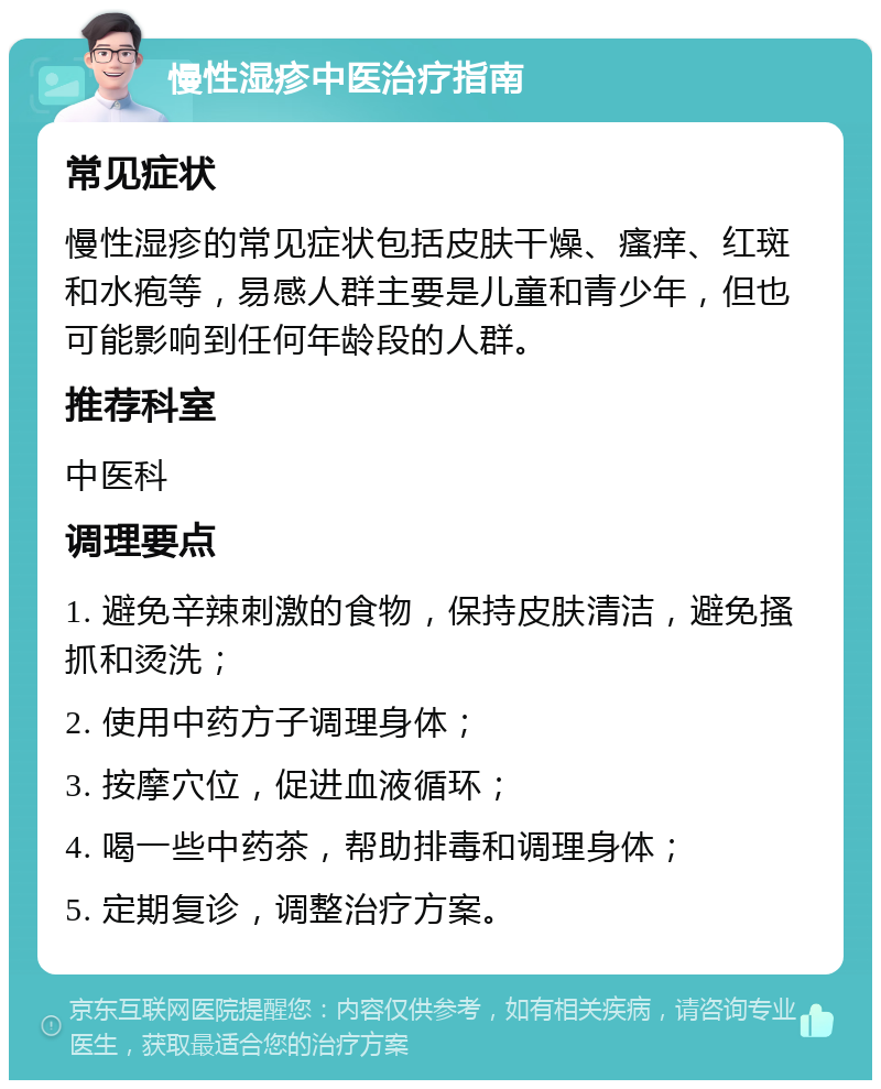 慢性湿疹中医治疗指南 常见症状 慢性湿疹的常见症状包括皮肤干燥、瘙痒、红斑和水疱等，易感人群主要是儿童和青少年，但也可能影响到任何年龄段的人群。 推荐科室 中医科 调理要点 1. 避免辛辣刺激的食物，保持皮肤清洁，避免搔抓和烫洗； 2. 使用中药方子调理身体； 3. 按摩穴位，促进血液循环； 4. 喝一些中药茶，帮助排毒和调理身体； 5. 定期复诊，调整治疗方案。