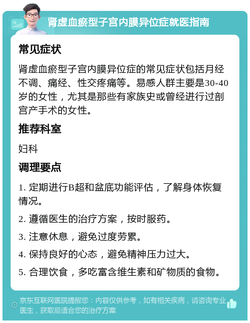 肾虚血瘀型子宫内膜异位症就医指南 常见症状 肾虚血瘀型子宫内膜异位症的常见症状包括月经不调、痛经、性交疼痛等。易感人群主要是30-40岁的女性，尤其是那些有家族史或曾经进行过剖宫产手术的女性。 推荐科室 妇科 调理要点 1. 定期进行B超和盆底功能评估，了解身体恢复情况。 2. 遵循医生的治疗方案，按时服药。 3. 注意休息，避免过度劳累。 4. 保持良好的心态，避免精神压力过大。 5. 合理饮食，多吃富含维生素和矿物质的食物。