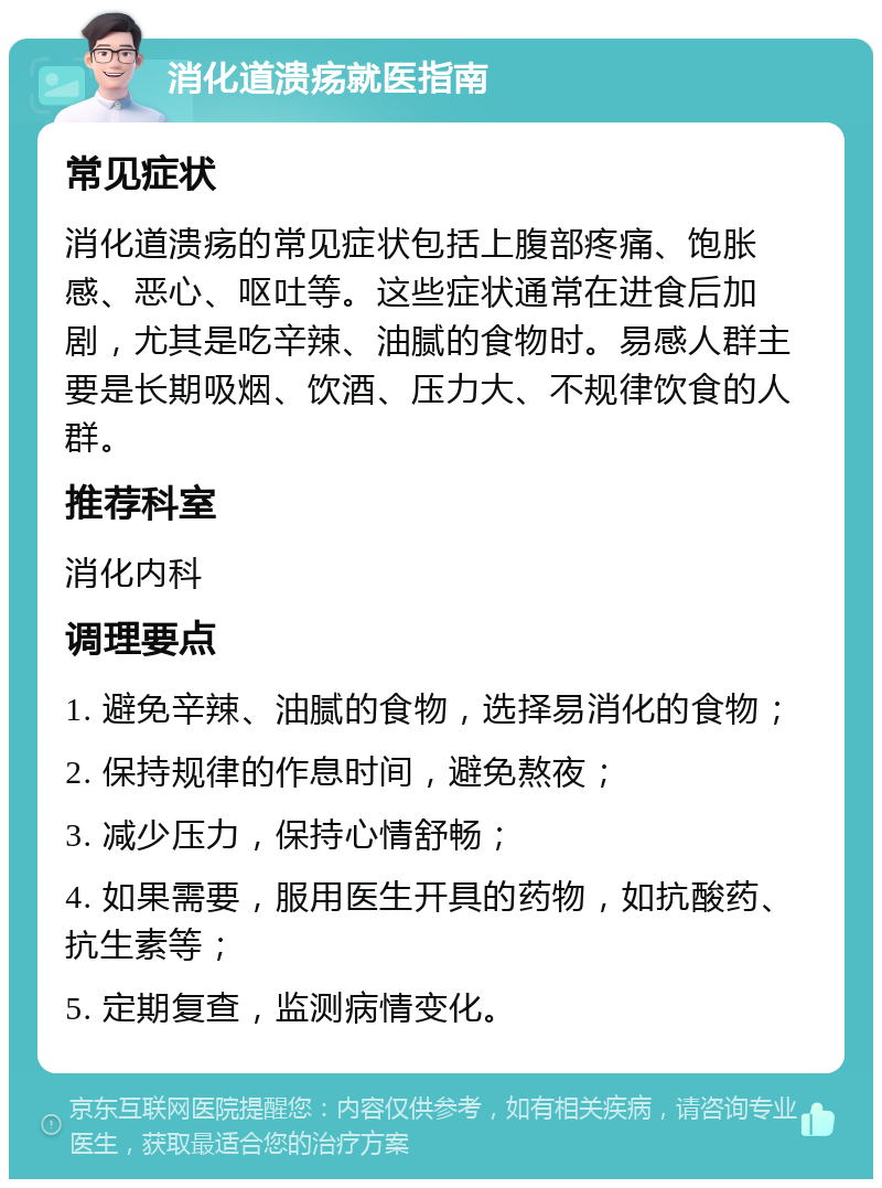 消化道溃疡就医指南 常见症状 消化道溃疡的常见症状包括上腹部疼痛、饱胀感、恶心、呕吐等。这些症状通常在进食后加剧，尤其是吃辛辣、油腻的食物时。易感人群主要是长期吸烟、饮酒、压力大、不规律饮食的人群。 推荐科室 消化内科 调理要点 1. 避免辛辣、油腻的食物，选择易消化的食物； 2. 保持规律的作息时间，避免熬夜； 3. 减少压力，保持心情舒畅； 4. 如果需要，服用医生开具的药物，如抗酸药、抗生素等； 5. 定期复查，监测病情变化。