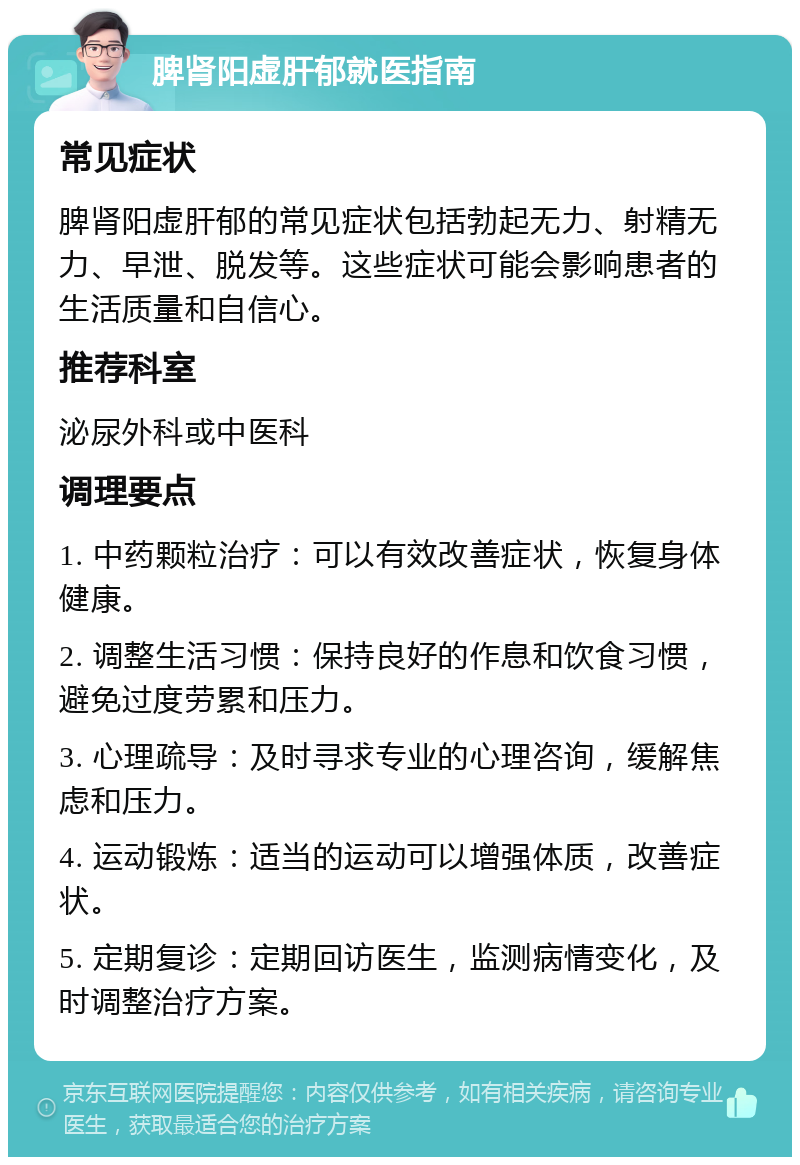 脾肾阳虚肝郁就医指南 常见症状 脾肾阳虚肝郁的常见症状包括勃起无力、射精无力、早泄、脱发等。这些症状可能会影响患者的生活质量和自信心。 推荐科室 泌尿外科或中医科 调理要点 1. 中药颗粒治疗：可以有效改善症状，恢复身体健康。 2. 调整生活习惯：保持良好的作息和饮食习惯，避免过度劳累和压力。 3. 心理疏导：及时寻求专业的心理咨询，缓解焦虑和压力。 4. 运动锻炼：适当的运动可以增强体质，改善症状。 5. 定期复诊：定期回访医生，监测病情变化，及时调整治疗方案。