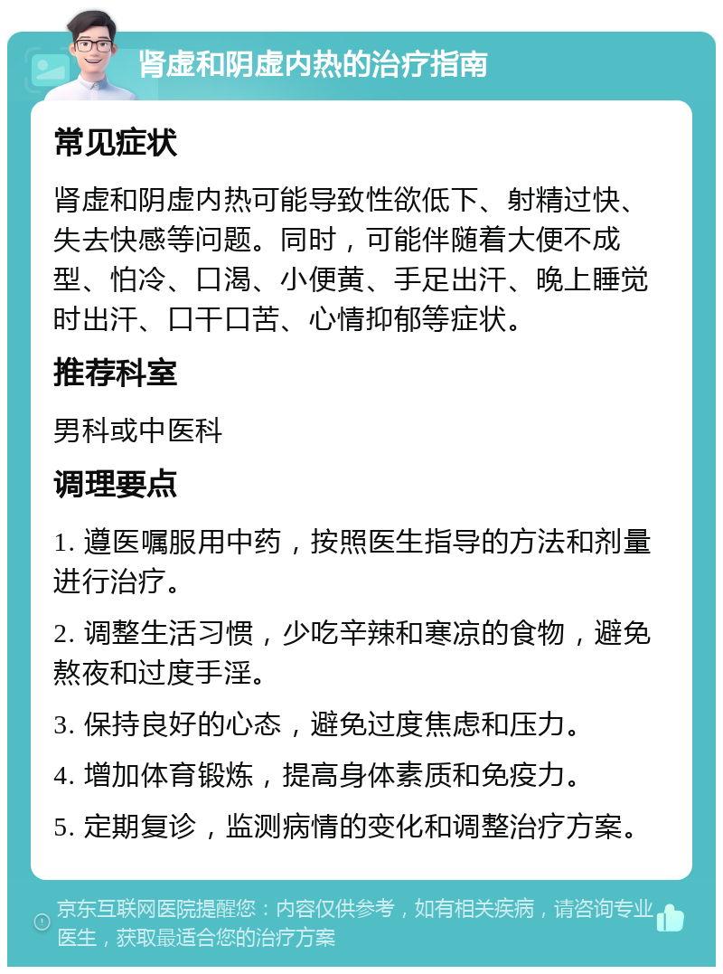 肾虚和阴虚内热的治疗指南 常见症状 肾虚和阴虚内热可能导致性欲低下、射精过快、失去快感等问题。同时，可能伴随着大便不成型、怕冷、口渴、小便黄、手足出汗、晚上睡觉时出汗、口干口苦、心情抑郁等症状。 推荐科室 男科或中医科 调理要点 1. 遵医嘱服用中药，按照医生指导的方法和剂量进行治疗。 2. 调整生活习惯，少吃辛辣和寒凉的食物，避免熬夜和过度手淫。 3. 保持良好的心态，避免过度焦虑和压力。 4. 增加体育锻炼，提高身体素质和免疫力。 5. 定期复诊，监测病情的变化和调整治疗方案。