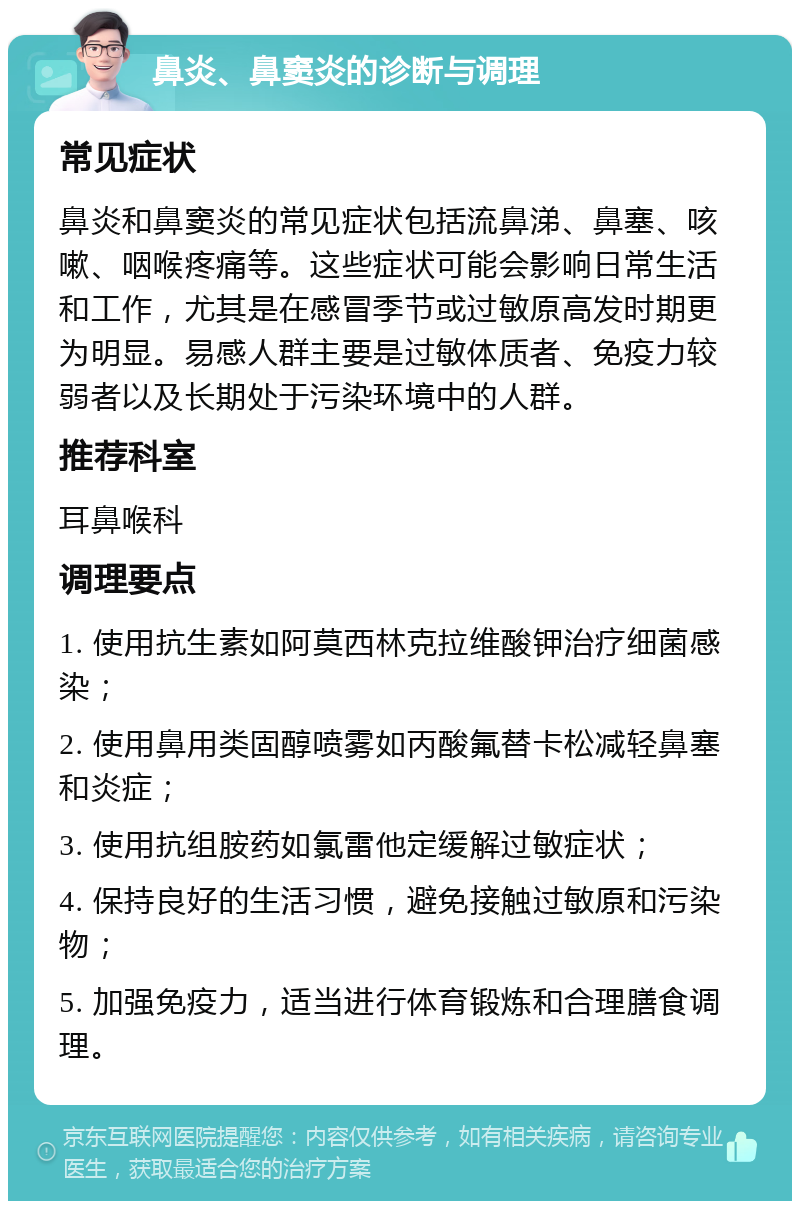 鼻炎、鼻窦炎的诊断与调理 常见症状 鼻炎和鼻窦炎的常见症状包括流鼻涕、鼻塞、咳嗽、咽喉疼痛等。这些症状可能会影响日常生活和工作，尤其是在感冒季节或过敏原高发时期更为明显。易感人群主要是过敏体质者、免疫力较弱者以及长期处于污染环境中的人群。 推荐科室 耳鼻喉科 调理要点 1. 使用抗生素如阿莫西林克拉维酸钾治疗细菌感染； 2. 使用鼻用类固醇喷雾如丙酸氟替卡松减轻鼻塞和炎症； 3. 使用抗组胺药如氯雷他定缓解过敏症状； 4. 保持良好的生活习惯，避免接触过敏原和污染物； 5. 加强免疫力，适当进行体育锻炼和合理膳食调理。