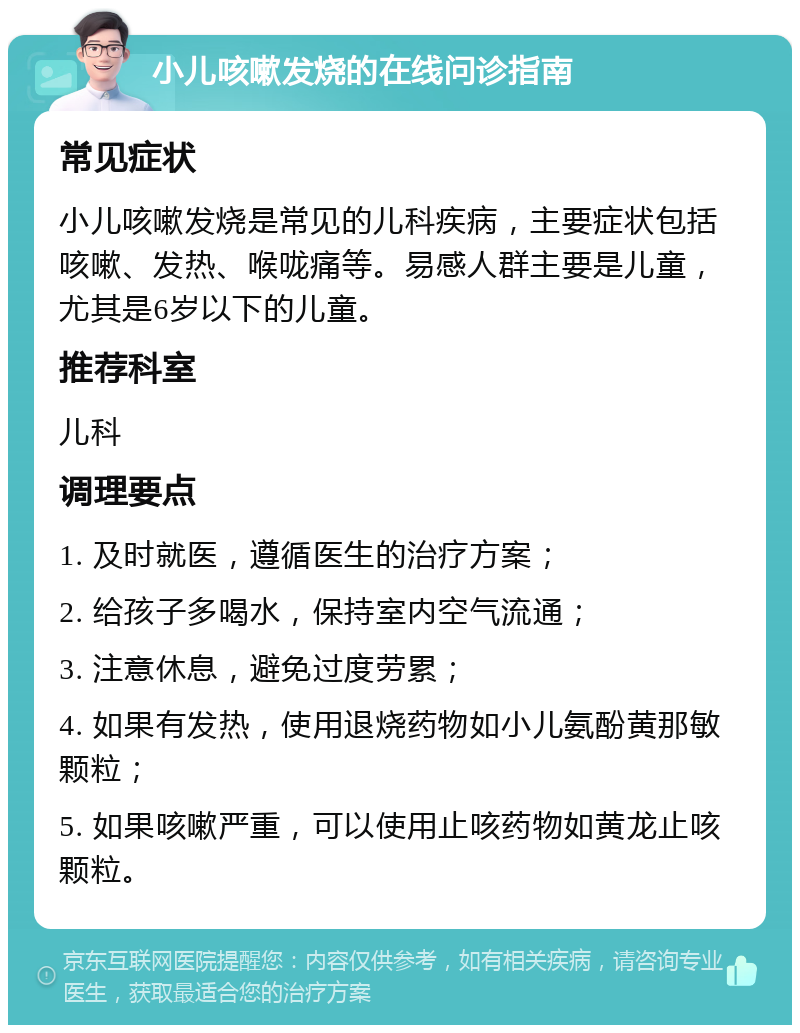 小儿咳嗽发烧的在线问诊指南 常见症状 小儿咳嗽发烧是常见的儿科疾病，主要症状包括咳嗽、发热、喉咙痛等。易感人群主要是儿童，尤其是6岁以下的儿童。 推荐科室 儿科 调理要点 1. 及时就医，遵循医生的治疗方案； 2. 给孩子多喝水，保持室内空气流通； 3. 注意休息，避免过度劳累； 4. 如果有发热，使用退烧药物如小儿氨酚黄那敏颗粒； 5. 如果咳嗽严重，可以使用止咳药物如黄龙止咳颗粒。