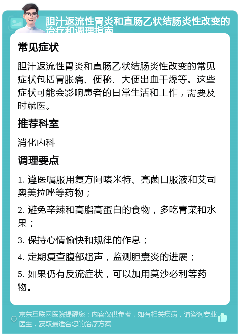 胆汁返流性胃炎和直肠乙状结肠炎性改变的治疗和调理指南 常见症状 胆汁返流性胃炎和直肠乙状结肠炎性改变的常见症状包括胃胀痛、便秘、大便出血干燥等。这些症状可能会影响患者的日常生活和工作，需要及时就医。 推荐科室 消化内科 调理要点 1. 遵医嘱服用复方阿嗪米特、亮菌口服液和艾司奥美拉唑等药物； 2. 避免辛辣和高脂高蛋白的食物，多吃青菜和水果； 3. 保持心情愉快和规律的作息； 4. 定期复查腹部超声，监测胆囊炎的进展； 5. 如果仍有反流症状，可以加用莫沙必利等药物。