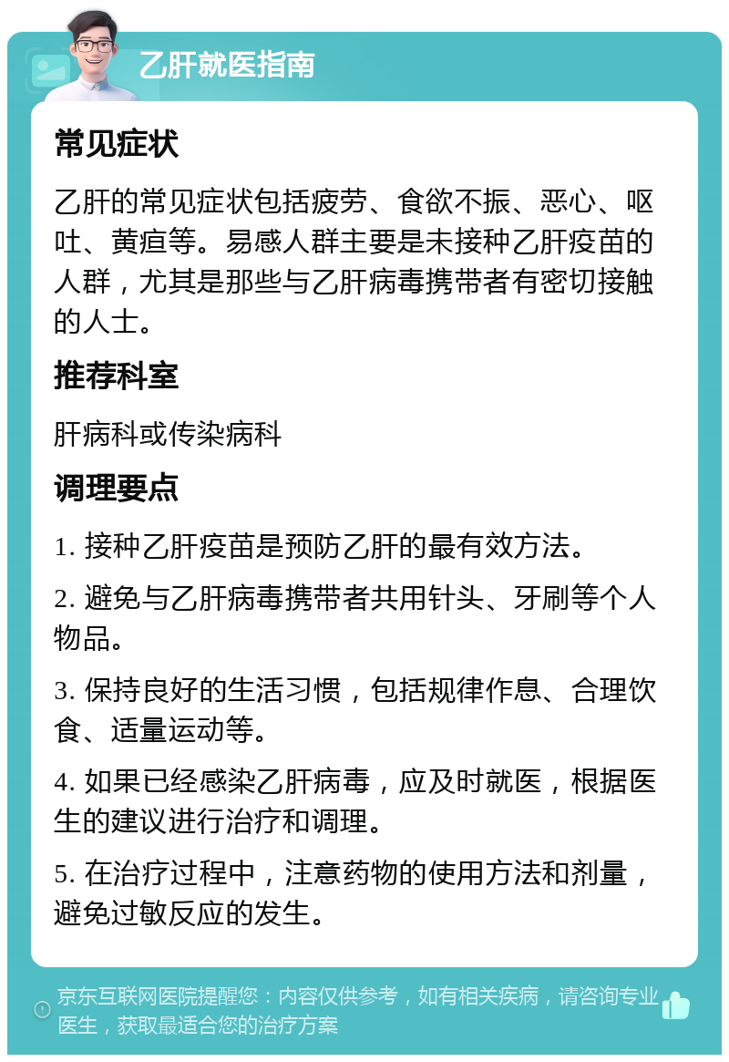 乙肝就医指南 常见症状 乙肝的常见症状包括疲劳、食欲不振、恶心、呕吐、黄疸等。易感人群主要是未接种乙肝疫苗的人群，尤其是那些与乙肝病毒携带者有密切接触的人士。 推荐科室 肝病科或传染病科 调理要点 1. 接种乙肝疫苗是预防乙肝的最有效方法。 2. 避免与乙肝病毒携带者共用针头、牙刷等个人物品。 3. 保持良好的生活习惯，包括规律作息、合理饮食、适量运动等。 4. 如果已经感染乙肝病毒，应及时就医，根据医生的建议进行治疗和调理。 5. 在治疗过程中，注意药物的使用方法和剂量，避免过敏反应的发生。